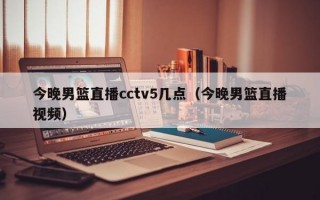 今晚男篮直播cctv5几点（今晚男篮直播视频）